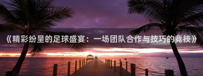 意昂4：《精彩纷呈的足球盛宴：一场团队合作与技巧的竞技》