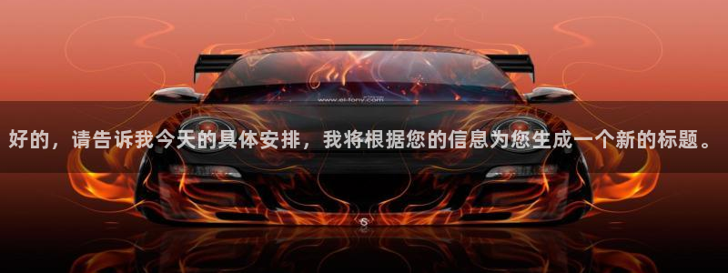 意昂4登陆：好的，请告诉我今天的具体安排，我将根据您的信息为